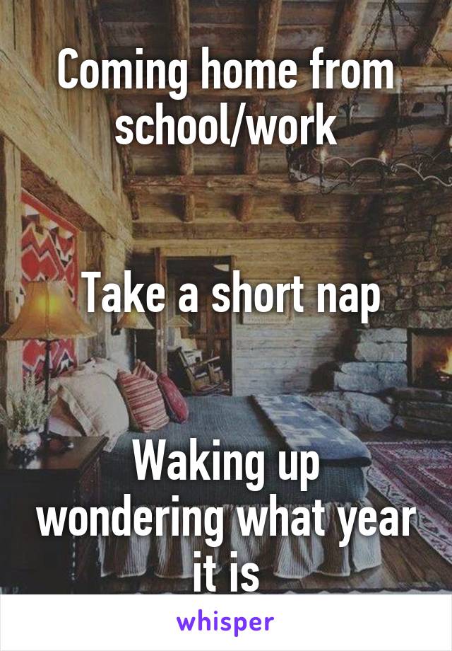 Coming home from school/work


 Take a short nap


Waking up wondering what year it is