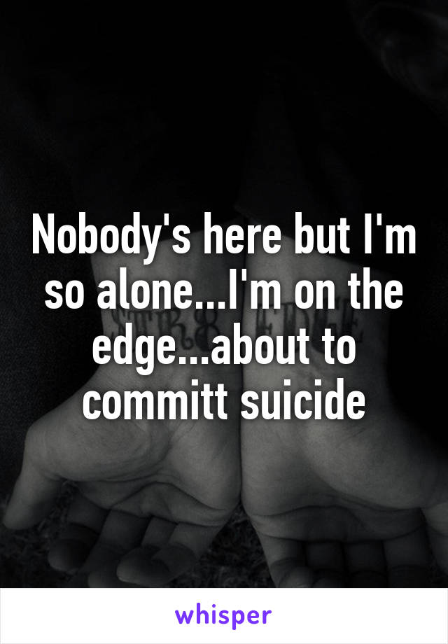 Nobody's here but I'm so alone...I'm on the edge...about to committ suicide