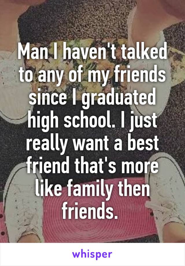 Man I haven't talked to any of my friends since I graduated high school. I just really want a best friend that's more like family then friends. 