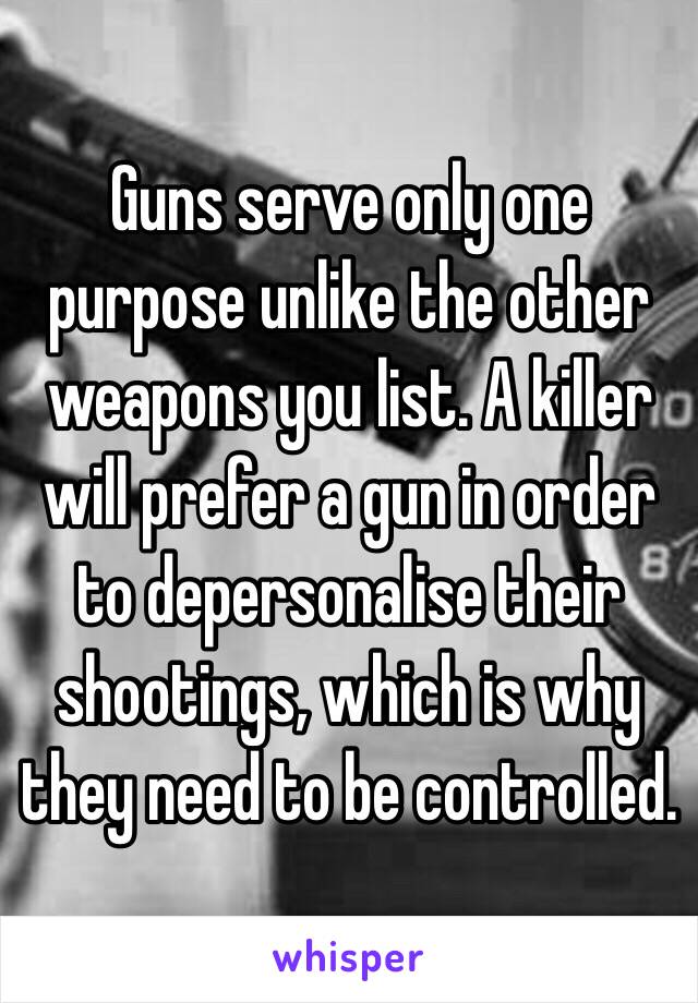 Guns serve only one purpose unlike the other weapons you list. A killer will prefer a gun in order to depersonalise their shootings, which is why they need to be controlled.