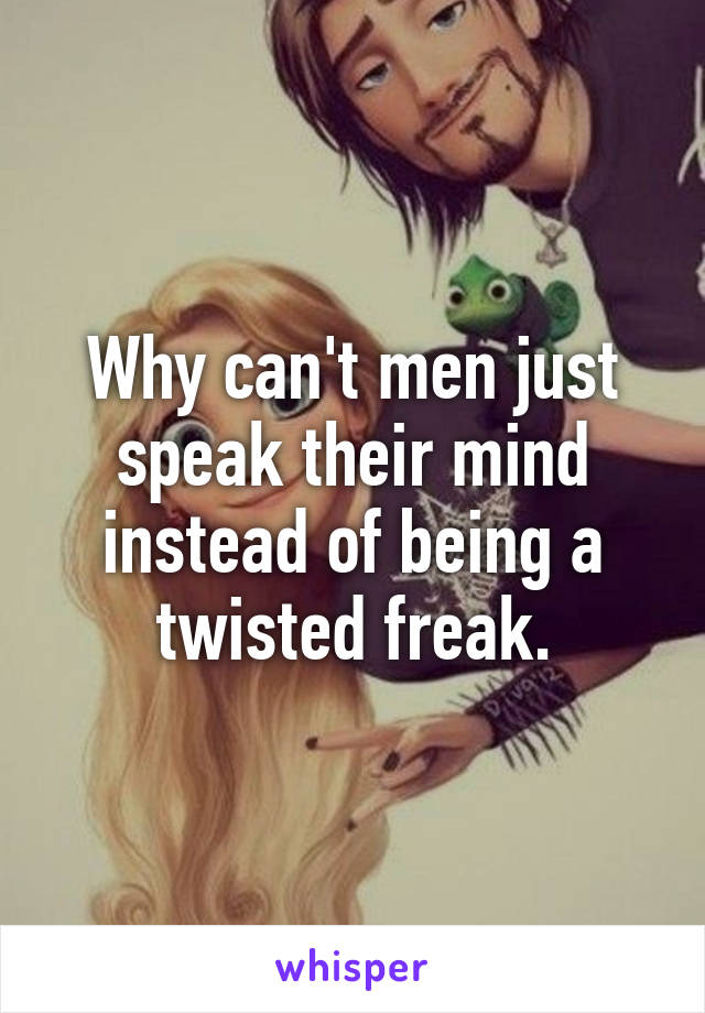 Why can't men just speak their mind instead of being a twisted freak.