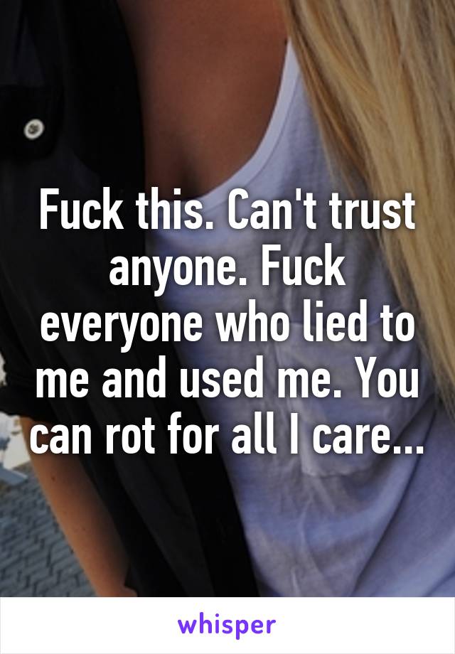 Fuck this. Can't trust anyone. Fuck everyone who lied to me and used me. You can rot for all I care...