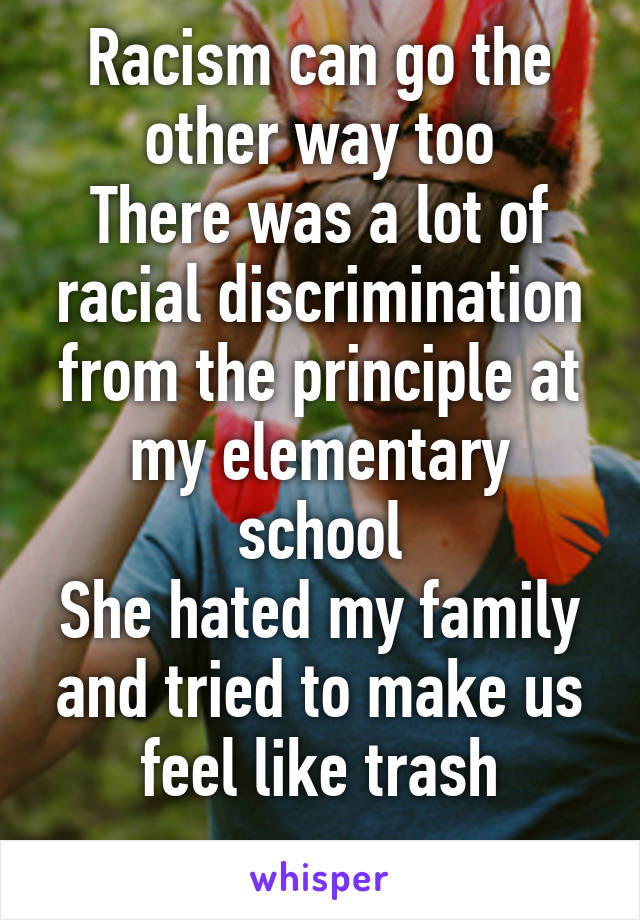 Racism can go the other way too
There was a lot of racial discrimination from the principle at my elementary school
She hated my family and tried to make us feel like trash
