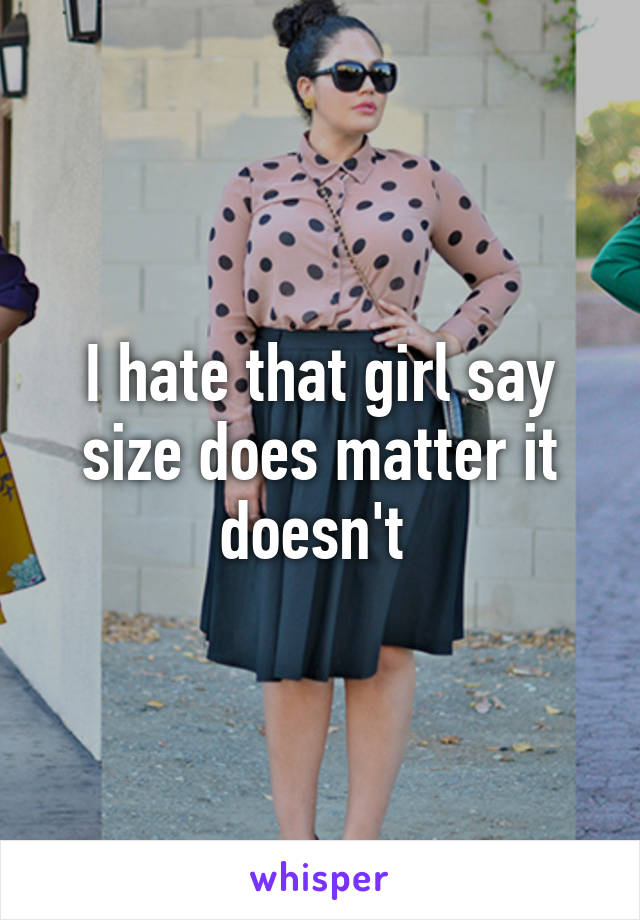 I hate that girl say size does matter it doesn't 