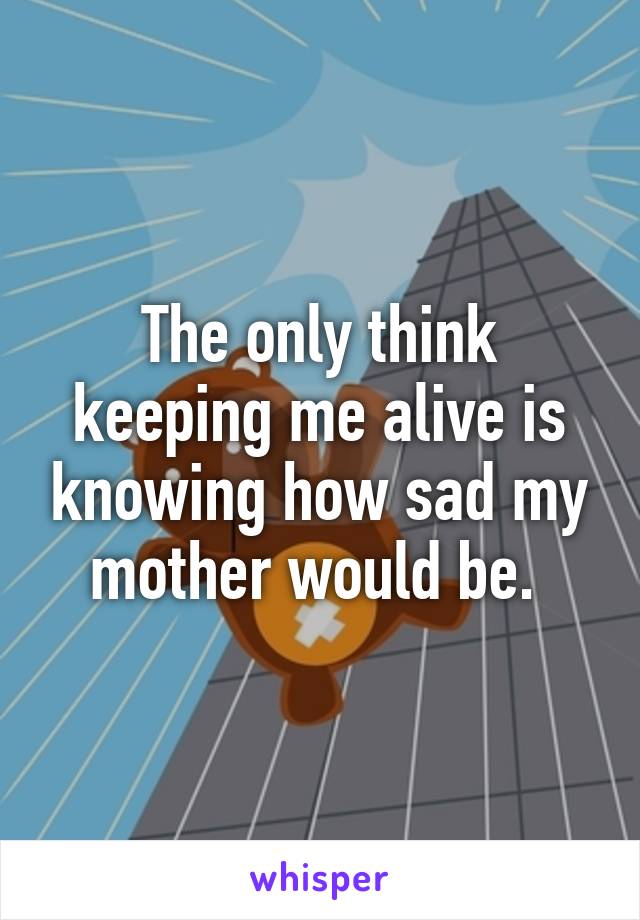 The only think keeping me alive is knowing how sad my mother would be. 