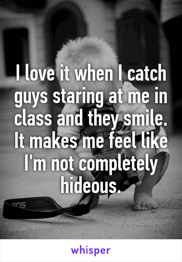 I love it when I catch guys staring at me in class and they smile. It makes me feel like I'm not completely hideous.