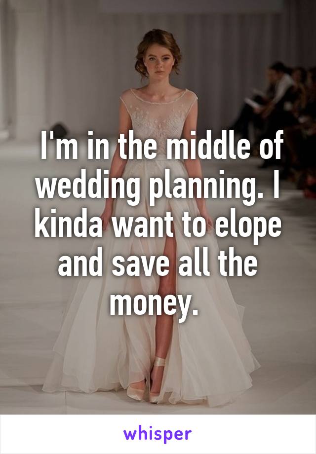  I'm in the middle of wedding planning. I kinda want to elope and save all the money. 