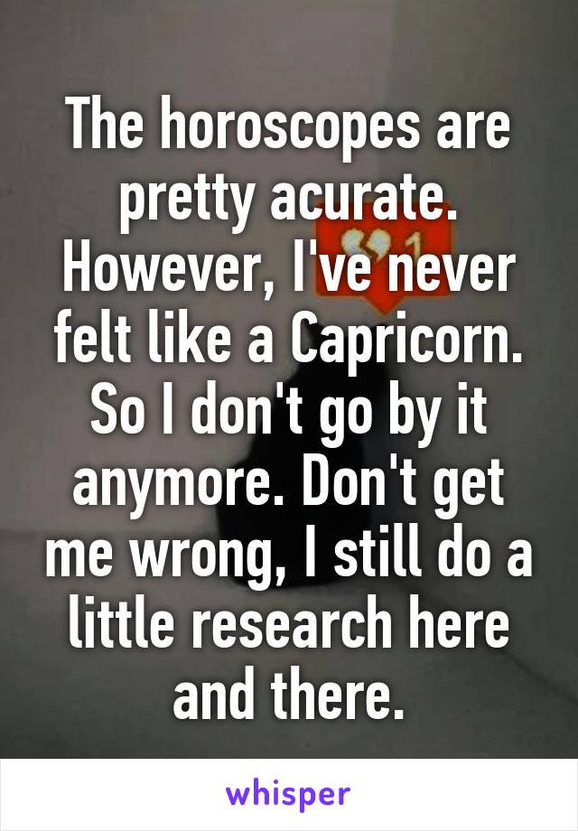 The horoscopes are pretty acurate. However, I've never felt like a Capricorn. So I don't go by it anymore. Don't get me wrong, I still do a little research here and there.