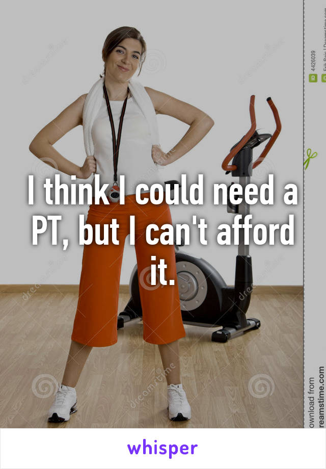 I think I could need a PT, but I can't afford it.