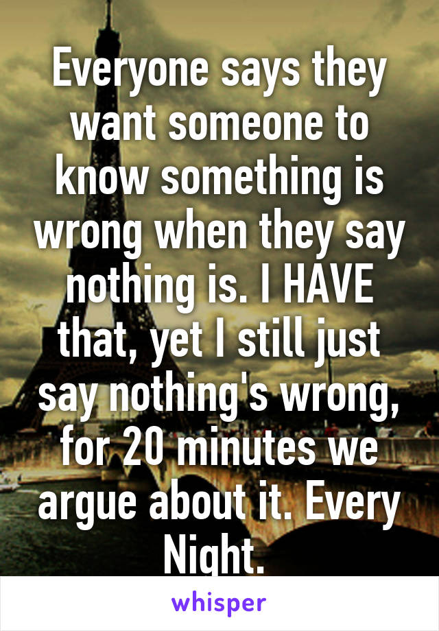 Everyone says they want someone to know something is wrong when they say nothing is. I HAVE that, yet I still just say nothing's wrong, for 20 minutes we argue about it. Every Night. 