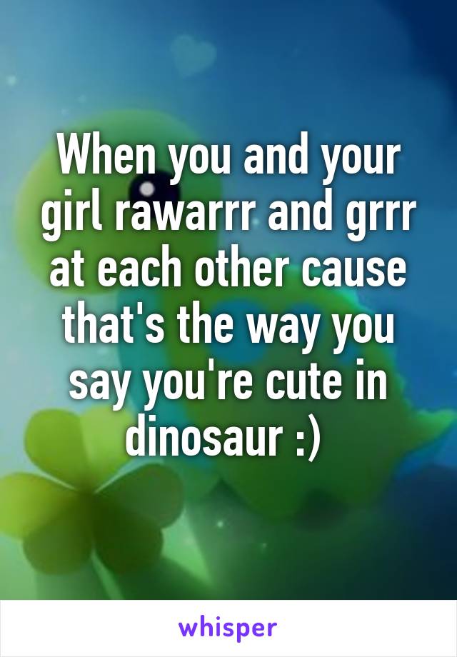 When you and your girl rawarrr and grrr at each other cause that's the way you say you're cute in dinosaur :) 
 