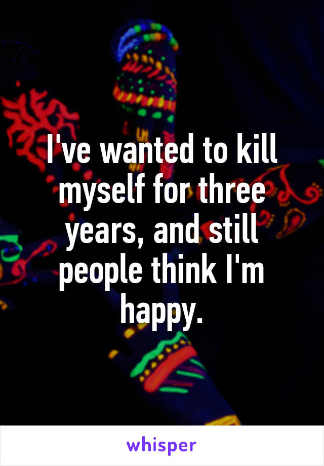 I've wanted to kill myself for three years, and still people think I'm happy.