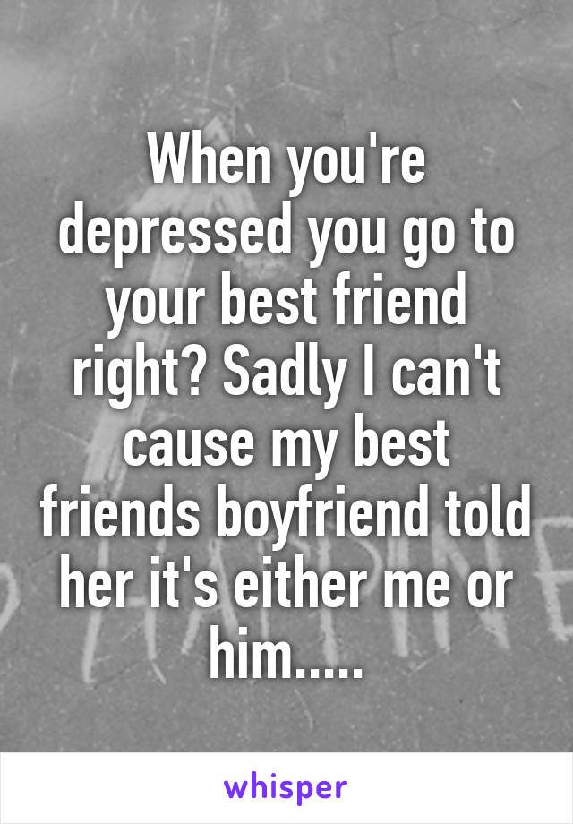 When you're depressed you go to your best friend right? Sadly I can't cause my best friends boyfriend told her it's either me or him.....