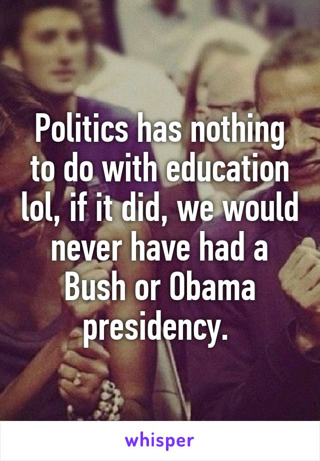 Politics has nothing to do with education lol, if it did, we would never have had a Bush or Obama presidency. 