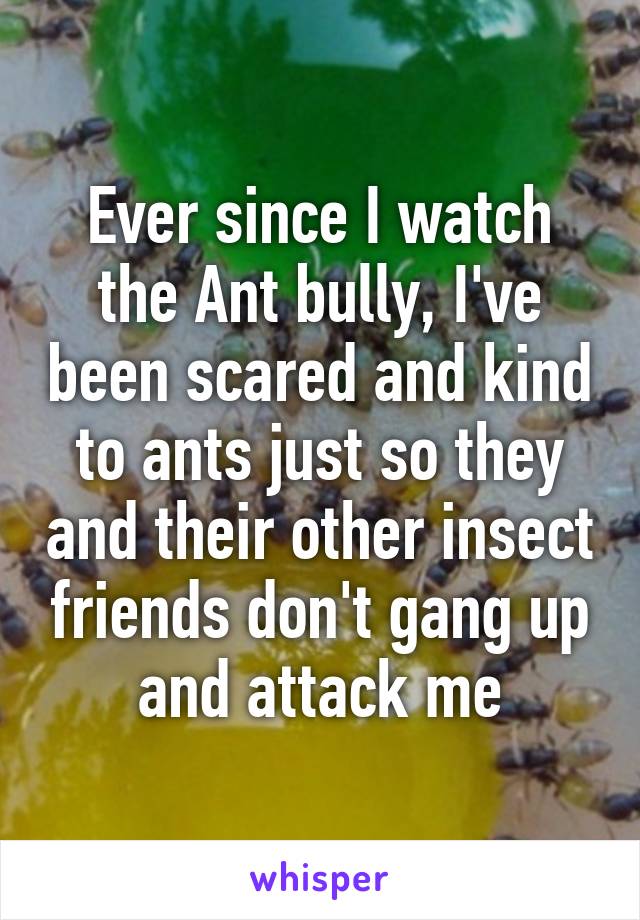 Ever since I watch the Ant bully, I've been scared and kind to ants just so they and their other insect friends don't gang up and attack me