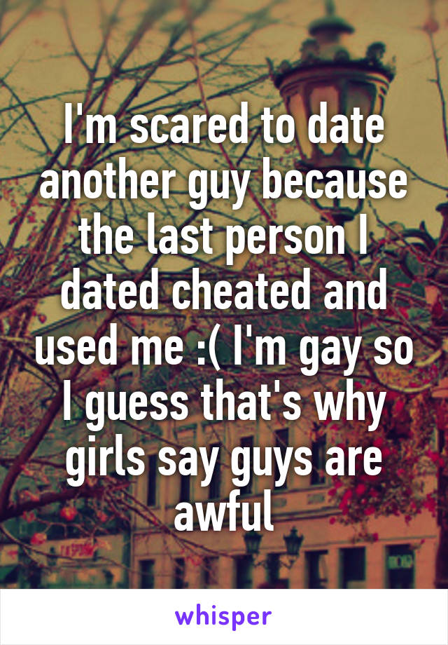 I'm scared to date another guy because the last person I dated cheated and used me :( I'm gay so I guess that's why girls say guys are awful