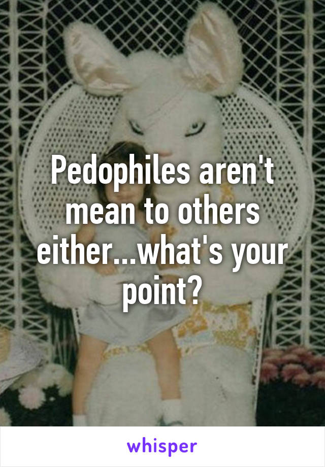 Pedophiles aren't mean to others either...what's your point?