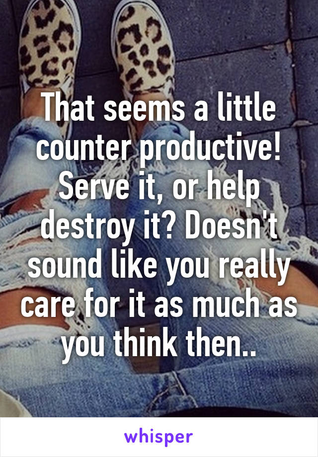 That seems a little counter productive! Serve it, or help destroy it? Doesn't sound like you really care for it as much as you think then..