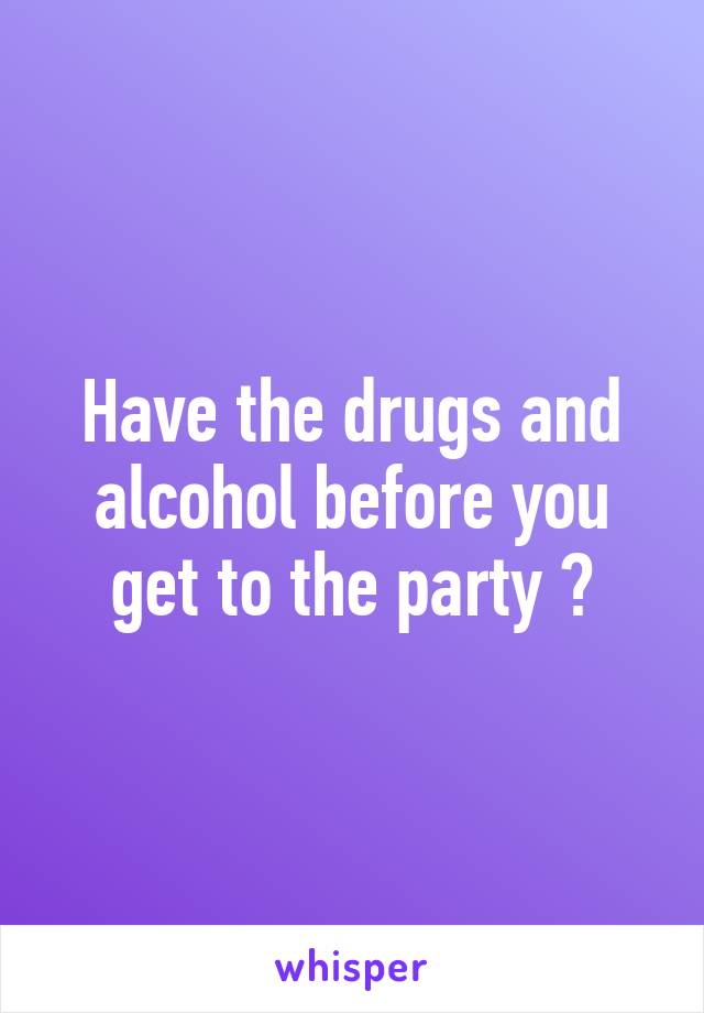 Have the drugs and alcohol before you get to the party 👌