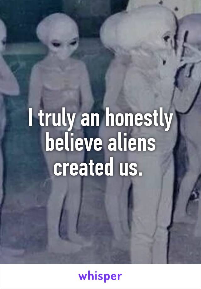 I truly an honestly believe aliens created us. 