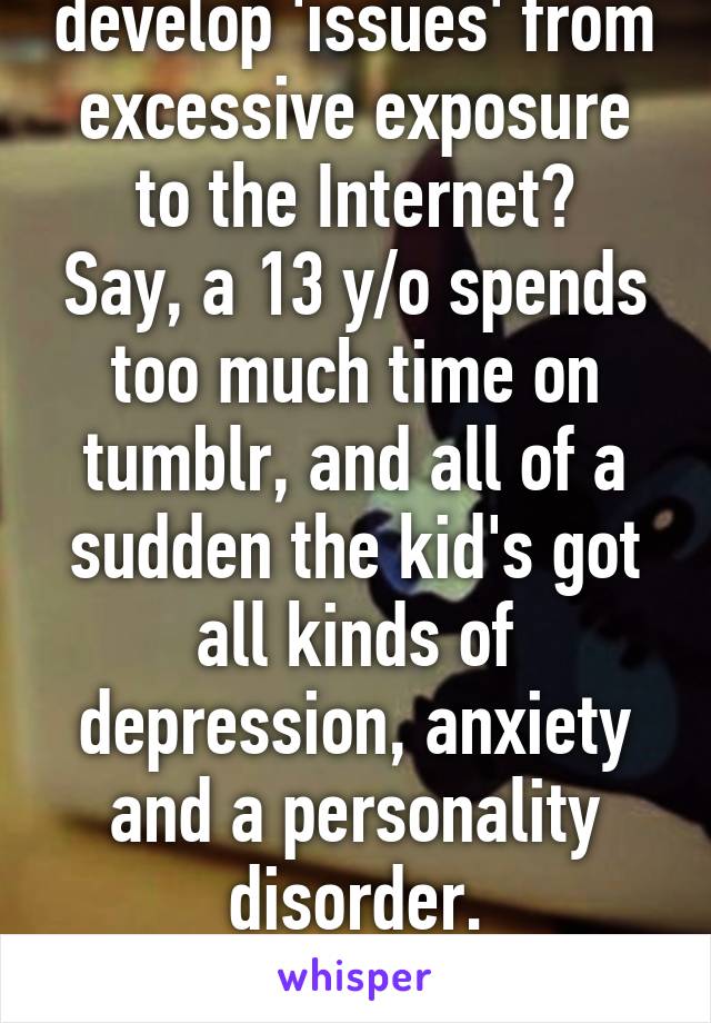 Is it possible to develop 'issues' from excessive exposure to the Internet?
Say, a 13 y/o spends too much time on tumblr, and all of a sudden the kid's got all kinds of depression, anxiety and a personality disorder.
(I'm just curious, I swear.)