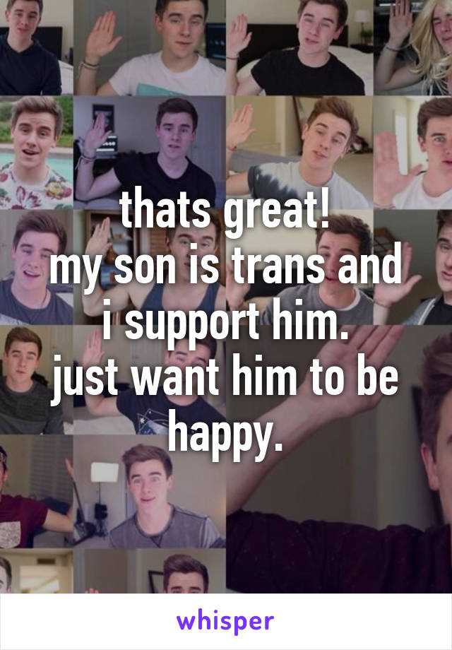 thats great!
my son is trans and i support him.
just want him to be happy.