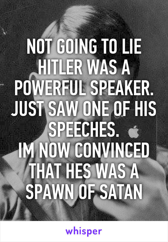 NOT GOING TO LIE HITLER WAS A POWERFUL SPEAKER. JUST SAW ONE OF HIS SPEECHES.
IM NOW CONVINCED THAT HES WAS A SPAWN OF SATAN