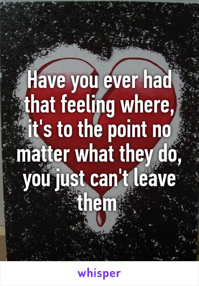 Have you ever had that feeling where, it's to the point no matter what they do, you just can't leave them 