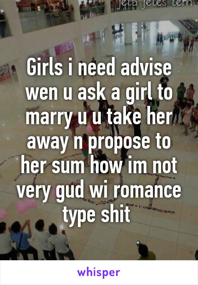 Girls i need advise wen u ask a girl to marry u u take her away n propose to her sum how im not very gud wi romance type shit 