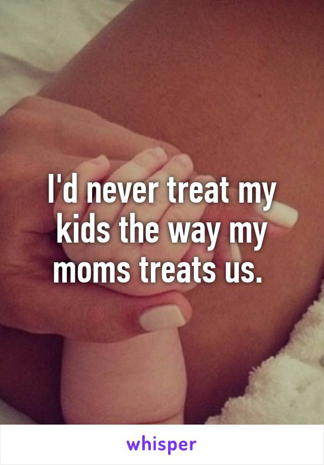 I'd never treat my kids the way my moms treats us. 