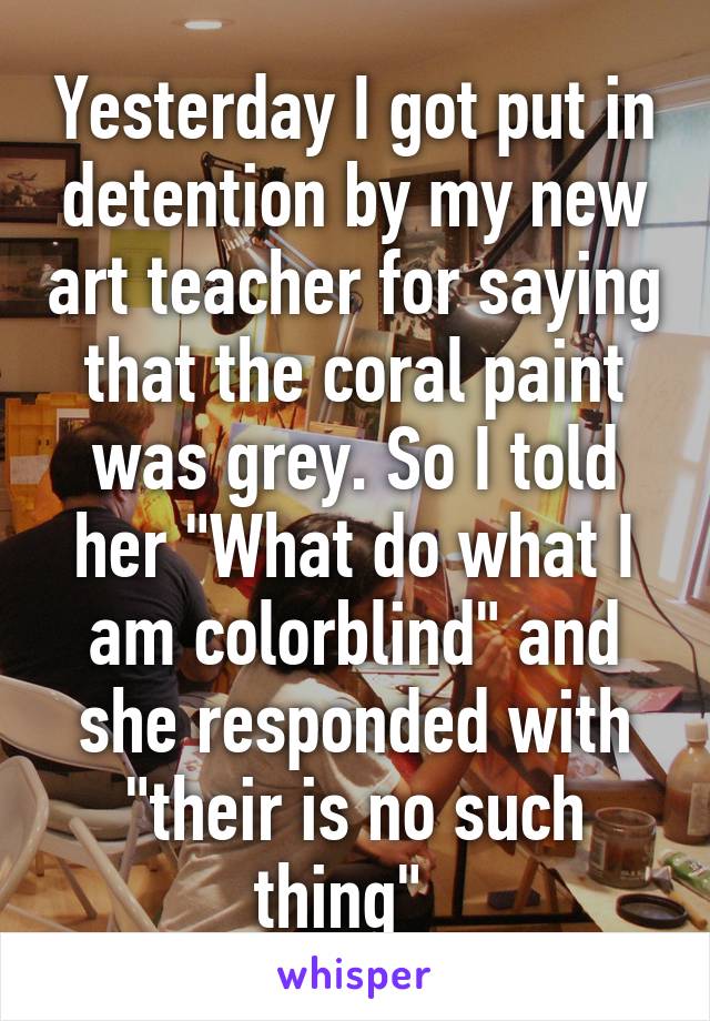 Yesterday I got put in detention by my new art teacher for saying that the coral paint was grey. So I told her "What do what I am colorblind" and she responded with "their is no such thing"  