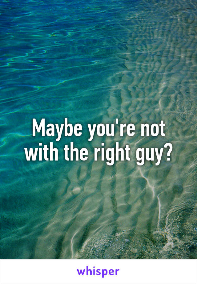 Maybe you're not with the right guy?