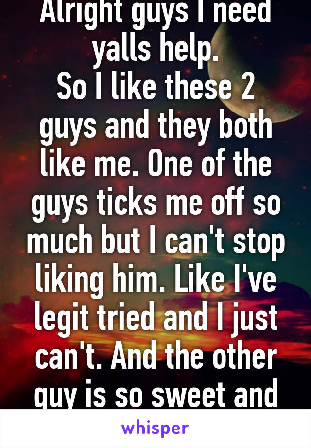 Alright guys I need yalls help.
So I like these 2 guys and they both like me. One of the guys ticks me off so much but I can't stop liking him. Like I've legit tried and I just can't. And the other guy is so sweet and I'm just so confused..