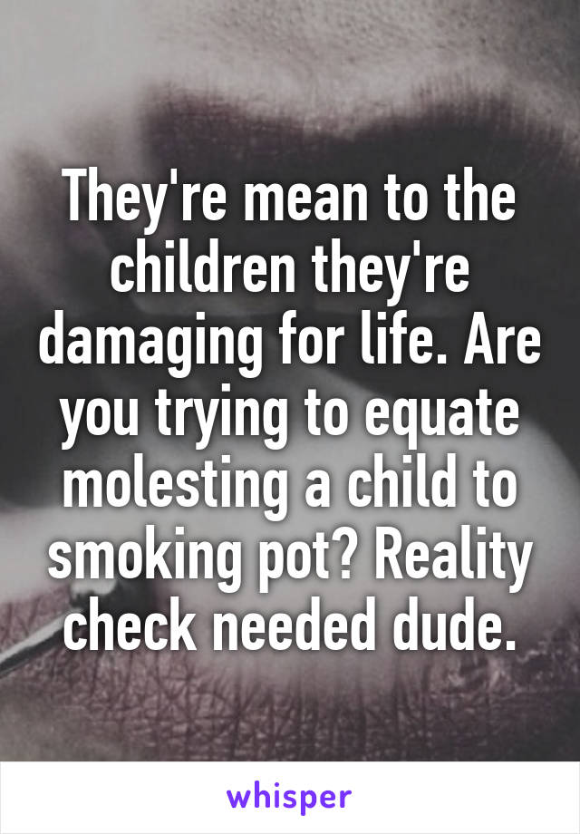 They're mean to the children they're damaging for life. Are you trying to equate molesting a child to smoking pot? Reality check needed dude.