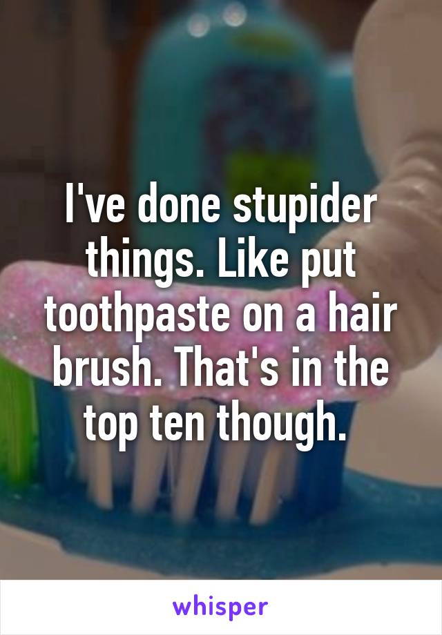 I've done stupider things. Like put toothpaste on a hair brush. That's in the top ten though. 