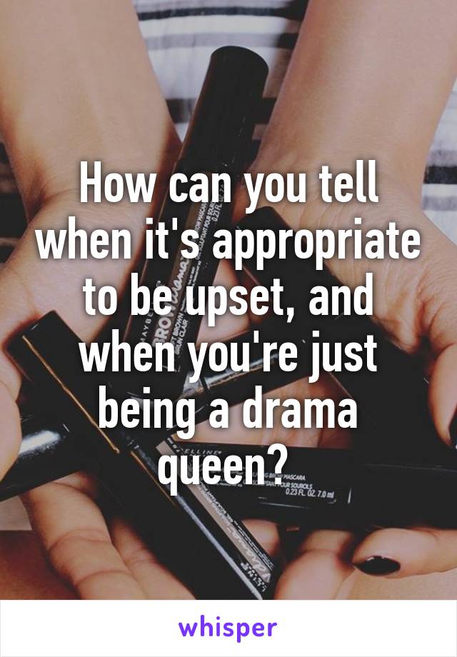 How can you tell when it's appropriate to be upset, and when you're just being a drama queen? 