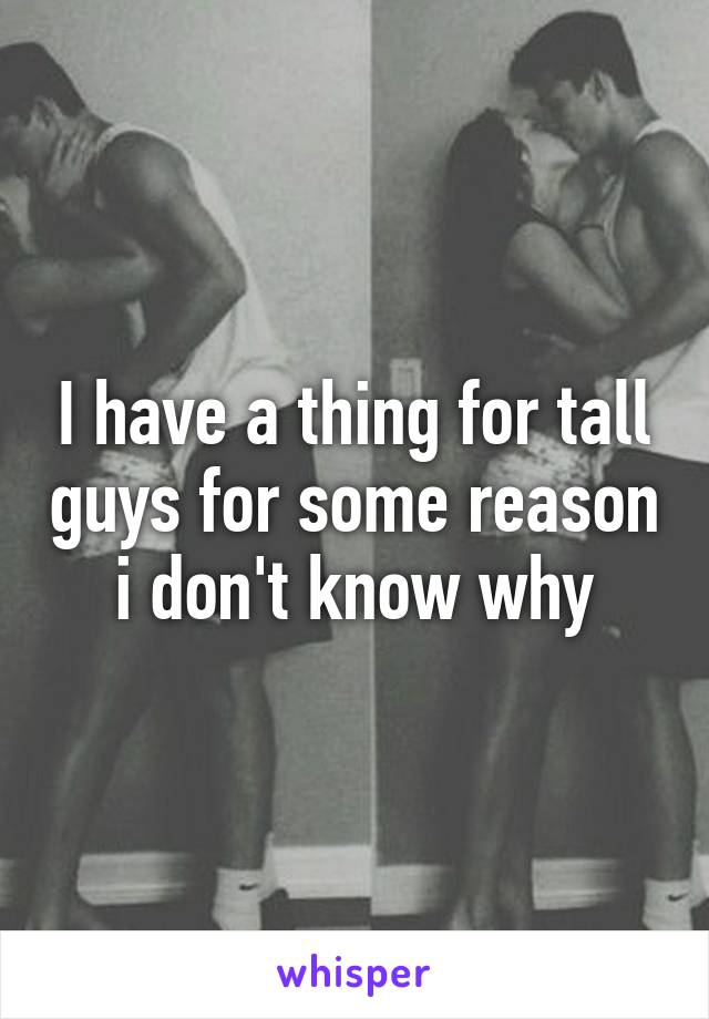 I have a thing for tall guys for some reason i don't know why