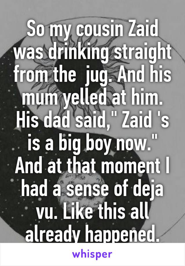 So my cousin Zaid was drinking straight from the  jug. And his mum yelled at him. His dad said," Zaid 's is a big boy now." And at that moment I had a sense of deja vu. Like this all already happened.