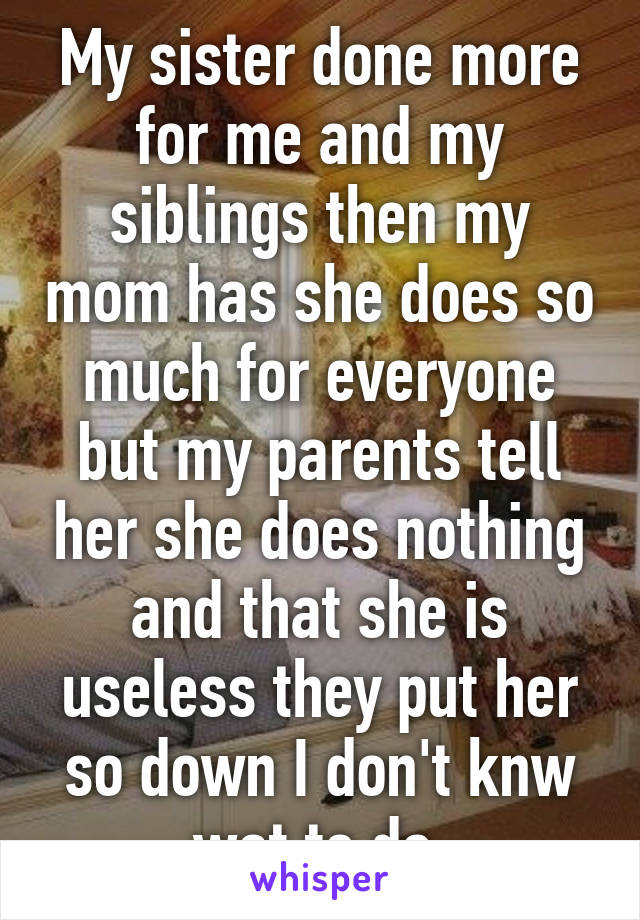 My sister done more for me and my siblings then my mom has she does so much for everyone but my parents tell her she does nothing and that she is useless they put her so down I don't knw wat to do 