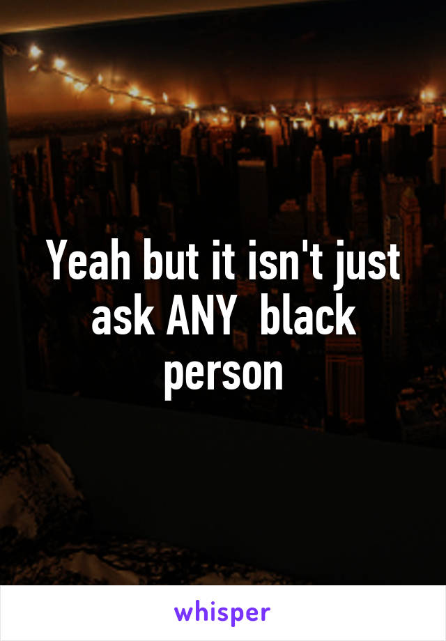 Yeah but it isn't just ask ANY  black person