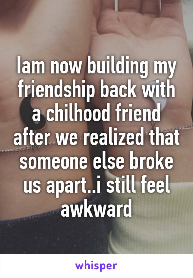 Iam now building my friendship back with a chilhood friend after we realized that someone else broke us apart..i still feel awkward