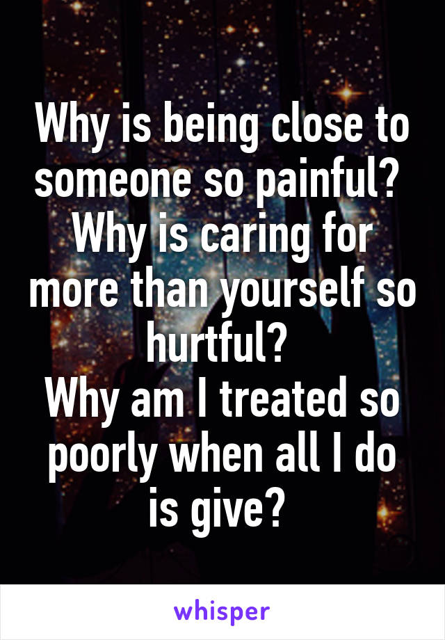 Why is being close to someone so painful? 
Why is caring for more than yourself so hurtful? 
Why am I treated so poorly when all I do is give? 