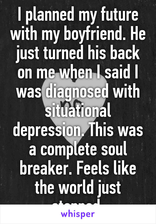 I planned my future with my boyfriend. He just turned his back on me when I said I was diagnosed with situational depression. This was a complete soul breaker. Feels like the world just stopped.