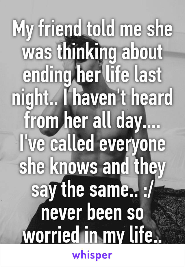 My friend told me she was thinking about ending her life last night.. I haven't heard from her all day.... I've called everyone she knows and they say the same.. :/ never been so worried in my life..