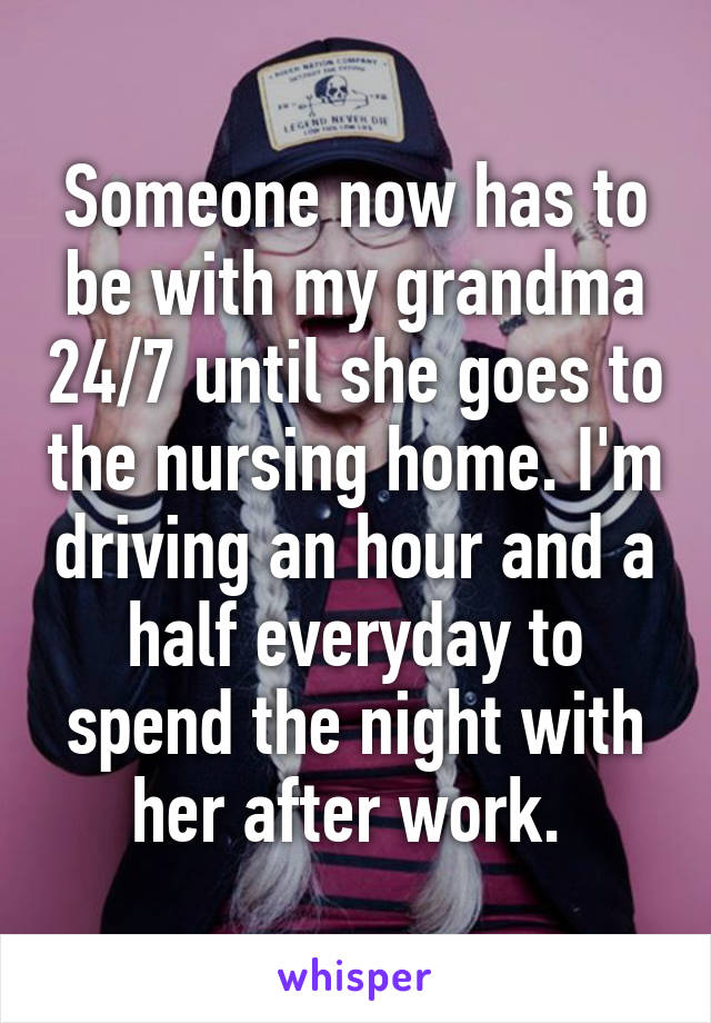 Someone now has to be with my grandma 24/7 until she goes to the nursing home. I'm driving an hour and a half everyday to spend the night with her after work. 