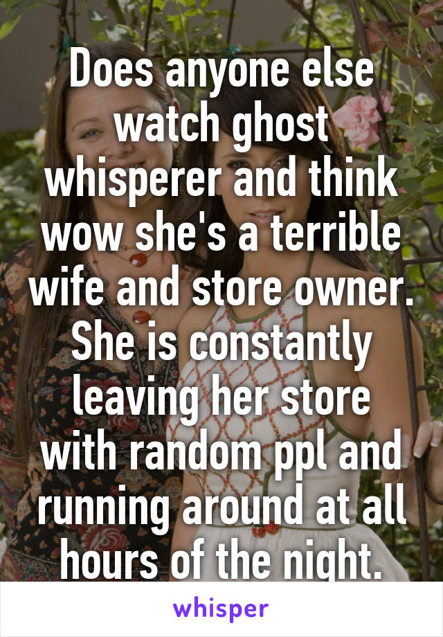 Does anyone else watch ghost whisperer and think wow she's a terrible wife and store owner. She is constantly leaving her store with random ppl and running around at all hours of the night.