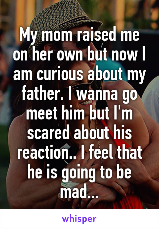 My mom raised me on her own but now I am curious about my father. I wanna go meet him but I'm scared about his reaction.. I feel that he is going to be mad...