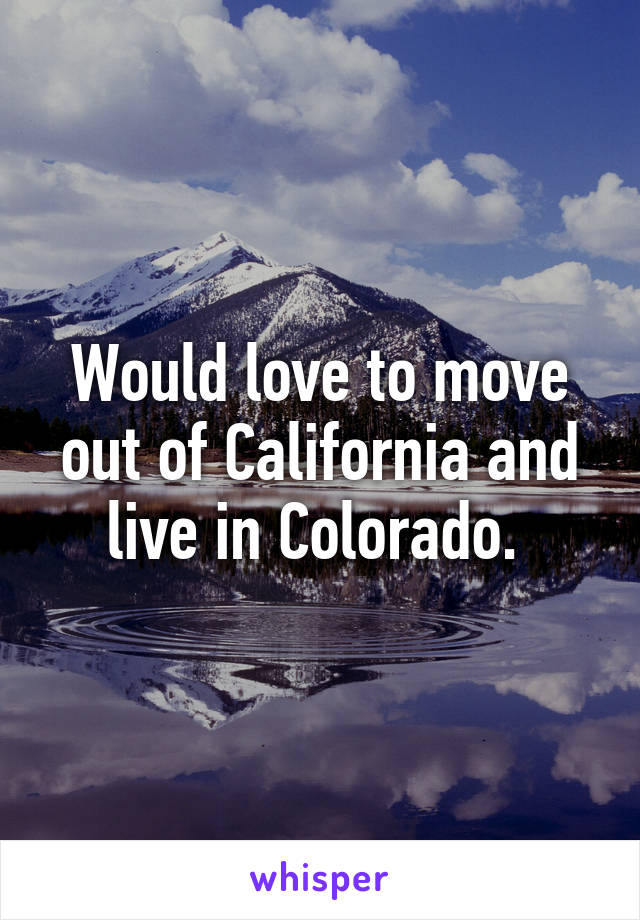 Would love to move out of California and live in Colorado. 