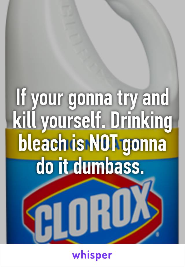 If your gonna try and kill yourself. Drinking bleach is NOT gonna do it dumbass. 