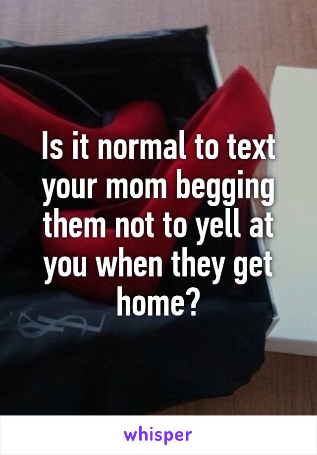 Is it normal to text your mom begging them not to yell at you when they get home?